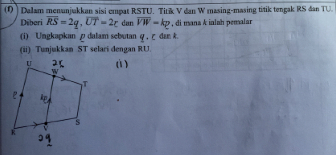 ) Dalam menunjukkan sisi empat RSTU. Titik V dan W masing-masing titik tengak RS dan TU. 
Diberi overline RS=2q, overline UT=2r dan overline VW=kp , di mana k ialah pemalar 
(i) Ungkapkan p dalam sebutan q , ζ dan k. 
(ii) Tunjukkan ST selari dengan RU. 
(ì )