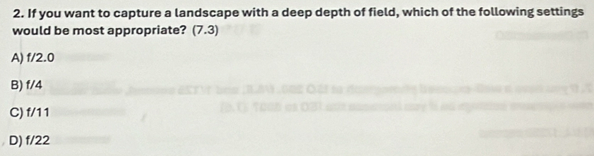If you want to capture a landscape with a deep depth of field, which of the following settings
would be most appropriate? (7.3)
A) f/2.0
B) f/4
C) f/11
D) f/22