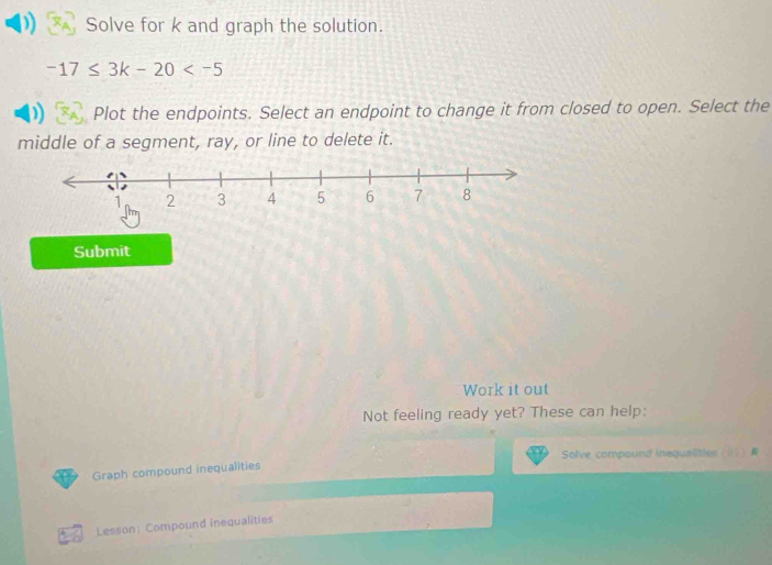 Solve for k and graph the solution.
-17≤ 3k-20
Plot the endpoints. Select an endpoint to change it from closed to open. Select the 
middle of a segment, ray, or line to delete it. 
Submit 
Work it out 
Not feeling ready yet? These can help: 
Solve compound inequalities 01 
Graph compound inequalities 
Lesson: Compound inequalities