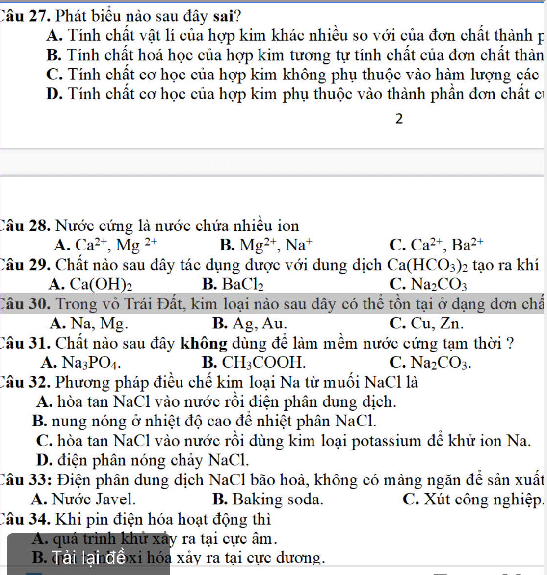 Phát biểu nào sau đây sai?
A. Tính chất vật lí của hợp kim khác nhiều so với của đơn chất thành p
B. Tính chất hoá học của hợp kim tương tự tính chất của đơn chất thàn
C. Tính chất cơ học của hợp kim không phụ thuộc vào hàm lượng các
D. Tính chất cơ học của hợp kim phụ thuộc vào thành phần đơn chất cư
2
Câu 28. Nước cứng là nước chứa nhiều ion
A. Ca^(2+),Mg^(2+) B. Mg^(2+),Na^+ C. Ca^(2+),Ba^(2+)
Câu 29. Chất nào sau đây tác dụng được với dung dịch Ca(HCO_3)_2 tạo ra khí
A. Ca(OH)_2 B. BaCl_2 C. Na_2CO_3
Câu 30. Trong vỏ Trái Đất, kim loại nào sau đây có thể tồn tại ở dạng đơn chấ
A. Na, Mg. B. Ag, Au. C. Cu, Zn.
Câu 31. Chất nào sau đây không dùng để làm mềm nước cứng tạm thời ?
A. Na_3PO_4. B. CH_3 COOH. C. Na_2CO_3.
Câu 32. Phương pháp điều chế kim loại Na từ muối NaCl là
A. hòa tan NaCl vào nước rồi điện phân dung dịch.
B. nung nóng ở nhiệt độ cao để nhiệt phân NaCl.
C. hòa tan NaCl vào nước rồi dùng kim loại potassium đề khử ion Na.
D. điện phân nóng chảy NaCl.
Câu 33: Điện phân dung dịch NaCl bão hoà, không có màng ngăn để sản xuất
A. Nước Javel. B. Baking soda. C. Xút công nghiệp.
Câu 34. Khi pin điện hóa hoạt động thì
A. quá trình khử xây ra tại cực âm.
B. Tải lanđexi hóa xảy ra tại cực dương.