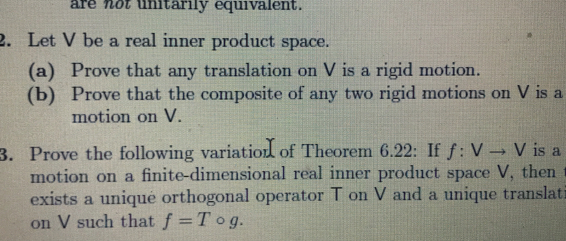 are not unitarily equivalent. 
2. Let V be a real inner product space. 
(a) Prove that any translation on V is a rigid motion. 
(b) Prove that the composite of any two rigid motions on V is a 
motion on V. 
3. Prove the following variation of Theorem 6.22 : If f:Vto V is a 
motion on a finite-dimensional real inner product space V, then 
exists a uniqué orthogonal operator T on V and a unique translat 
on V such that f=Tcirc g.