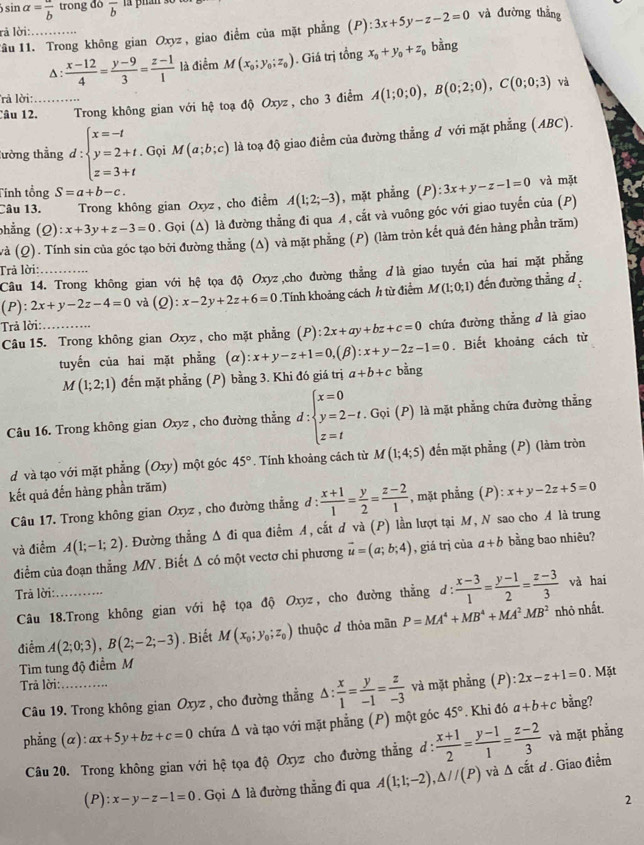 ) sin alpha =frac b trong dò overline b n phán s0
Tâu 11. Trong không gian Oxyz, giao điểm của mặt phẳng (P) 3x+5y-z-2=0 và đường thắng
rả lời:_
A :  (x-12)/4 = (y-9)/3 = (z-1)/1  là điểm M(x_0;y_0;z_0). Giá trị tổng x_0+y_0+z_0 bằng
và
rà lời:
Câu 12._ Trong không gian với hệ toạ độ Oxyz , cho 3 điểm A(1;0;0),B(0;2;0),C(0;0;3)
tường thẳng d:beginarrayl x=-t y=2+t. z=3+tendarray.. Gọi M(a;b;c) là toạ độ giao điểm của đường thẳng ơ với mặt phẳng (ABC).
Tính tổng S=a+b-c.
Câu 13. Trong không gian Oxyz, cho điểm A(1;2;-3) , mặt phẳng (P):3x+y-z-1=0 và mặt
phẳng (Q):x+3y+z-3=0. Gọi (Δ) là đường thẳng đi qua ¼, cắt và vuông góc với giao tuyến của (P)
và (Q). Tính sin của góc tạo bởi đường thẳng (A) và mặt phẳng (P) (làm tròn kết quả đén hàng phần trăm)
Trả lời:_
Câu 14. Trong không gian với hệ tọa độ Oxyz ,cho đường thẳng ởlà giao tuyến của hai mặt phẳng
(P):2x+y-2z-4=0 và Q ):x-2y+2z+6=0.Tính khoảng cách h từ điểm M(1;0;1) đến đường thẳng d
Trả lời:
Câu 15. Trong không gian Oxyz , cho mặt phẳng (P):2x+ay+bz+c=0 chứa đường thẳng ở là giao
. Biết khoảng cách từ
tuyến của hai mặt phẳng (alpha ):x+y-z+1=0,(beta ):x+y-2z-1=0 bằng
M(1;2;1) đến mặt phẳng (P) bằng 3. Khi đó giá trị a+b+c
Câu 16. Trong không gian Oxyz , cho đường thẳng d:beginarrayl x=0 y=2-t. z=tendarray.. Gọi (P) là mặt phẳng chứa đường thẳng
d và tạo với mặt phẳng (Oxy) một góc 45°. Tính khoảng cách từ M(1;4;5) đến mặt phẳng (P) (làm tròn
kết quả đến hàng phần trăm) x+y-2z+5=0
Câu 17. Trong không gian Oxyz , cho đường thẳng đ :  (x+1)/1 = y/2 = (z-2)/1  , mặt phẳng (P):
và điểm A(1;-1;2). Đường thẳng Δ đi qua điểm A, cắt d và (P) lần lượt tại M, N sao cho A là trung
diểm của đoạn thẳng MN . Biết Δ có một vectơ chỉ phương vector u=(a;b;4) , giá trị của a+b bằng bao nhiêu?
Trả lời:_
Câu 18.Trong không gian với hệ tọa độ Oxyz, cho đường thẳng d:  (x-3)/1 = (y-1)/2 = (z-3)/3  và hai
điểm A(2;0;3),B(2;-2;-3). Biết M(x_0;y_0;z_0) thuộc đ thỏa mãn P=MA^4+MB^4+MA^2MB^2
nhỏ nhất.
Tìm tung độ điểm M
Trả lời:_ ( F ):2x-z+1=0. Mặt
Câu 19. Trong không gian Oxyz , cho đường thẳng △ : x/1 = y/-1 = z/-3  và mặt phẳng bằng?
phẳng (α): ax+5y+bz+c=0 chứa Δ và tạo với mặt phẳng (P) một góc 45°. Khi đó a+b+c
Câu 20. Trong không gian với hệ tọa độ Oxyz cho đường thẳng d:  (x+1)/2 = (y-1)/1 = (z-2)/3  và mặt phẳng
(P ):x-y-z-1=0. Gọi △ la đường thẳng đi qua A(1;1;-2),△ //(P) và △ chat atd. Giao điểm
2