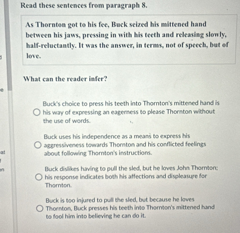 Read these sentences from paragraph 8.
As Thornton got to his fee, Buck seized his mittened hand
between his jaws, pressing in with his teeth and releasing slowly,
half-reluctantly. It was the answer, in terms, not of speech, but of
love.
What can the reader infer?
e
Buck's choice to press his teeth into Thornton's mittened hand is
his way of expressing an eagerness to please Thornton without
the use of words.
Buck uses his independence as a means to express his
aggressiveness towards Thornton and his conflicted feelings
at
about following Thornton's instructions.
n Buck dislikes having to pull the sled, but he loves John Thornton;
his response indicates both his affections and displeasure for
Thornton.
Buck is too injured to pull the sled, but because he loves
Thornton, Buck presses his teeth into Thornton's mittened hand
to fool him into believing he can do it.