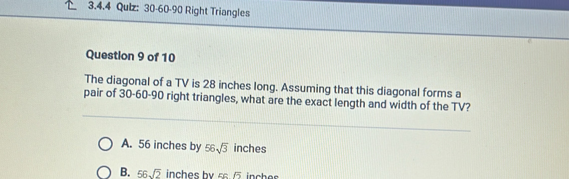 Qulz: 30-60-90 Right Triangles
Question 9 of 10
The diagonal of a TV is 28 inches long. Assuming that this diagonal forms a
pair of 30 - 60 - 90 right triangles, what are the exact length and width of the TV?
A. 56 inches by 56sqrt(3) inches
B. 56sqrt(2) inchesby ss inches