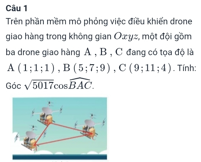 Trên phần mềm mô phỏng việc điều khiển drone 
giao hàng trong không gian Oxyz, một đội gồm 
ba drone giao hàng A , B , C đang có tọa độ là
A(1;1;1), B(5;7;9), C(9;11;4). Tính:
Gocsqrt(5017)cos widehat BAC.