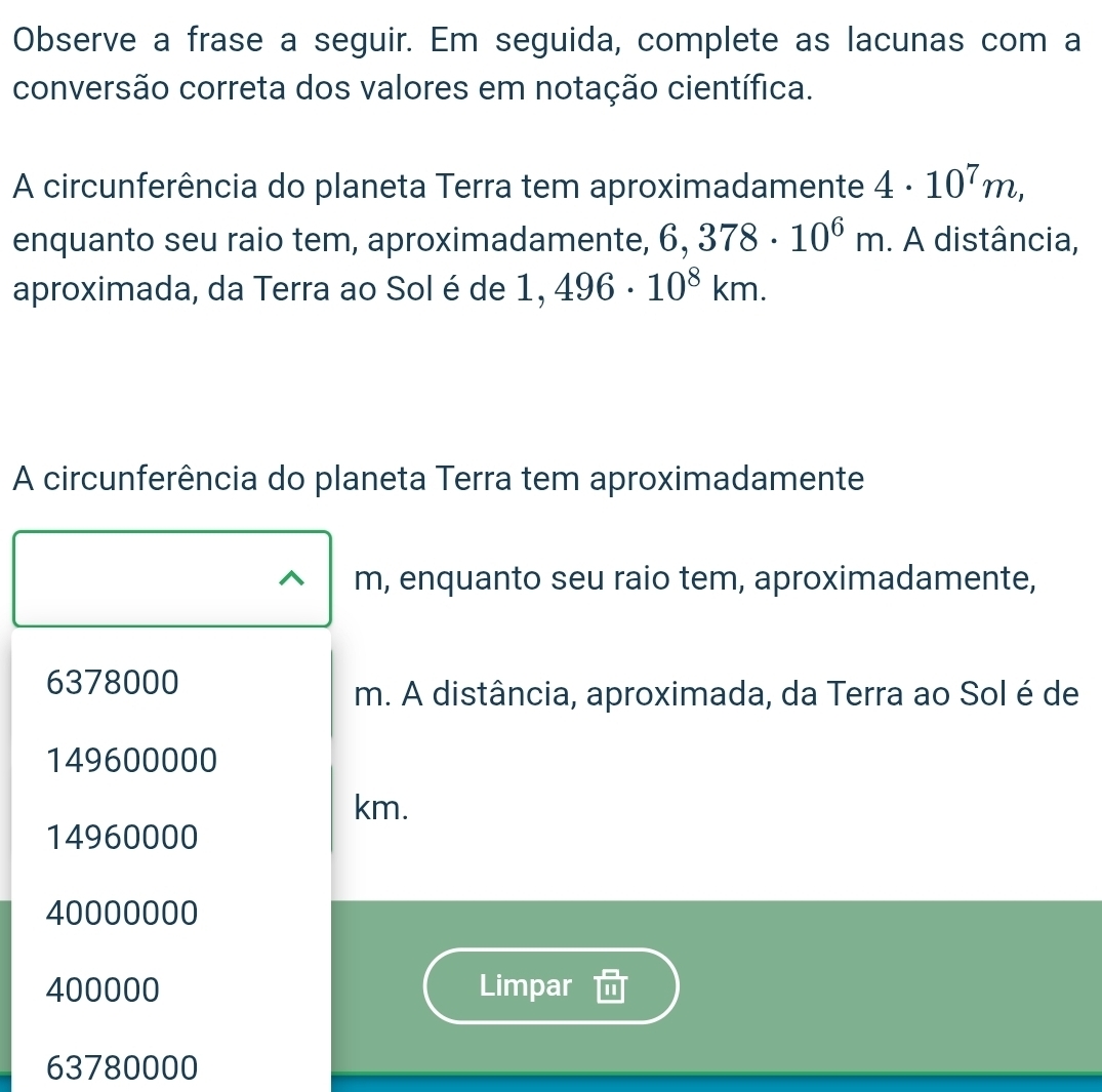 Observe a frase a seguir. Em seguida, complete as lacunas com a
conversão correta dos valores em notação científica.
A circunferência do planeta Terra tem aproximadamente 4· 10^7m, 
enquanto seu raio tem, aproximadamente, 6,378· 10^6m. A distância,
aproximada, da Terra ao Sol é de 1,496· 10^8km. 
A circunferência do planeta Terra tem aproximadamente
m, enquanto seu raio tem, aproximadamente,
6378000
m. A distância, aproximada, da Terra ao Sol é de
149600000
km.
14960000
40000000
400000 Limpar
63780000