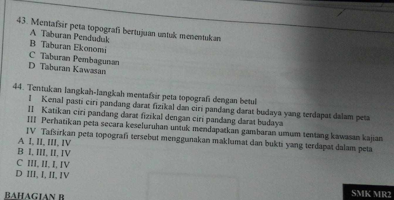 Mentafsir peta topografi bertujuan untuk menentukan
A Taburan Penduduk
B Taburan Ekonomi
C Taburan Pembagunan
D Taburan Kawasan
44. Tentukan langkah-langkah mentafsir peta topografi dengan betul
I Kenal pasti ciri pandang darat fizikal dan ciri pandang darat budaya yang terdapat dalam peta
II Katikan ciri pandang darat fizikal dengan ciri pandang darat budaya
III Perhatikan peta secara keseluruhan untuk mendapatkan gambaran umum tentang kawasan kajian
IV Tafsirkan peta topografi tersebut menggunakan maklumat dan bukti yang terdapat dalam peta
A I, II, III, IV
B I, III, II, IV
C III, II, I, IV
D III, I, II, IV
BAHAGIAN B
SMK MR2