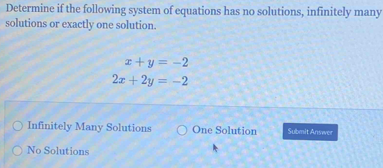 Determine if the following system of equations has no solutions, infinitely many
solutions or exactly one solution.
x+y=-2
2x+2y=-2
Infinitely Many Solutions One Solution Submit Answer
No Solutions