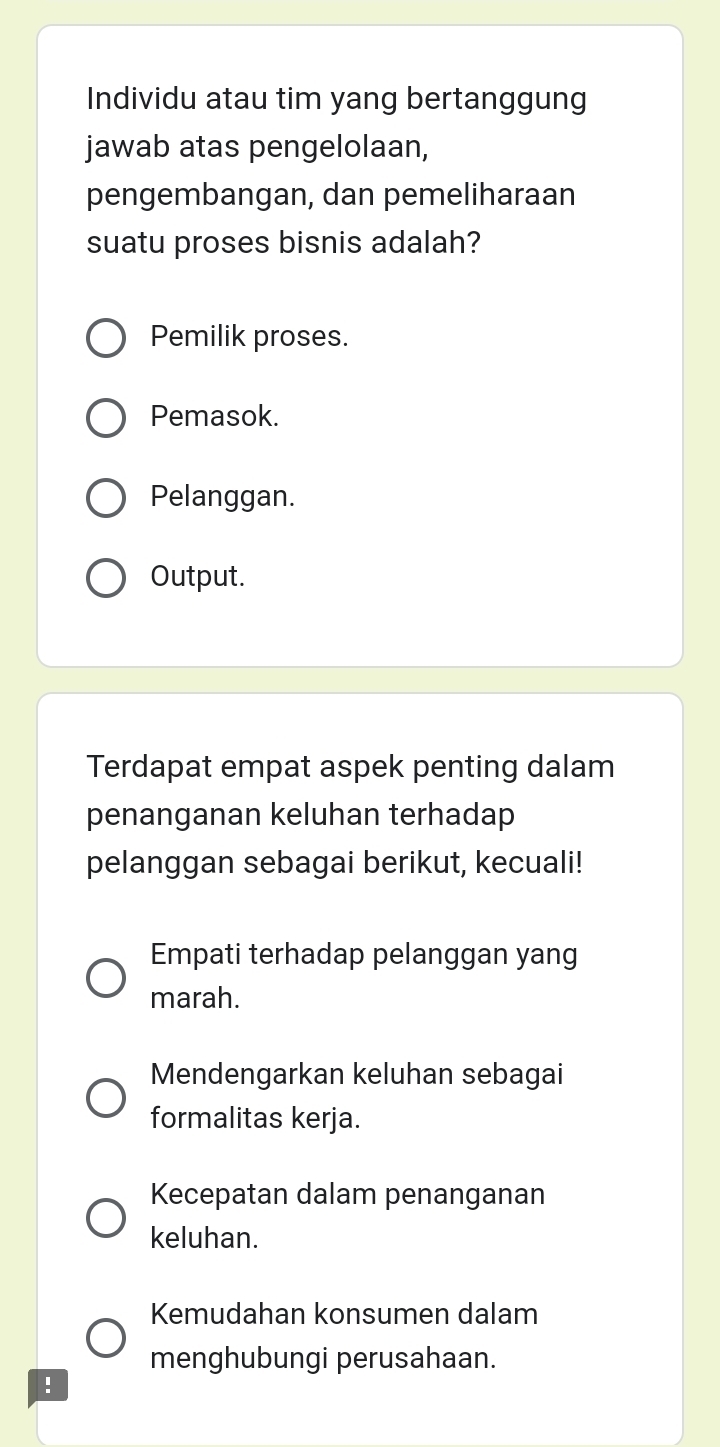 Individu atau tim yang bertanggung
jawab atas pengelolaan,
pengembangan, dan pemeliharaan
suatu proses bisnis adalah?
Pemilik proses.
Pemasok.
Pelanggan.
Output.
Terdapat empat aspek penting dalam
penanganan keluhan terhadap
pelanggan sebagai berikut, kecuali!
Empati terhadap pelanggan yang
marah.
Mendengarkan keluhan sebagai
formalitas kerja.
Kecepatan dalam penanganan
keluhan.
Kemudahan konsumen dalam
menghubungi perusahaan.
!