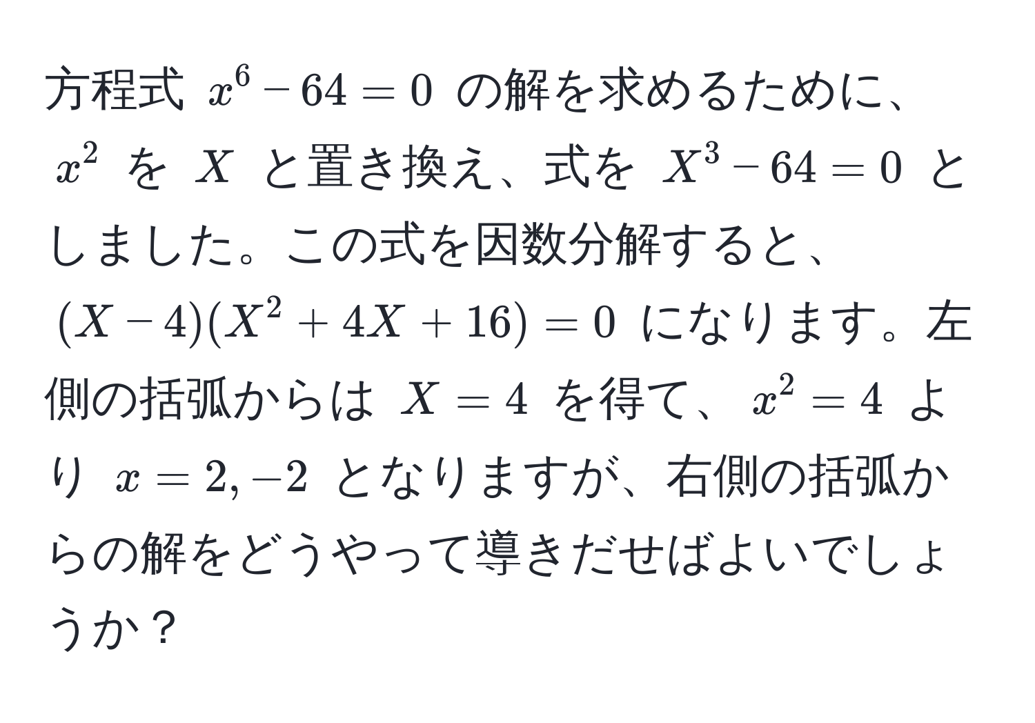 方程式 $x^6 - 64 = 0$ の解を求めるために、$x^2$ を $X$ と置き換え、式を $X^3 - 64 = 0$ としました。この式を因数分解すると、$(X - 4)(X^2 + 4X + 16) = 0$ になります。左側の括弧からは $X = 4$ を得て、$x^2 = 4$ より $x = 2, -2$ となりますが、右側の括弧からの解をどうやって導きだせばよいでしょうか？