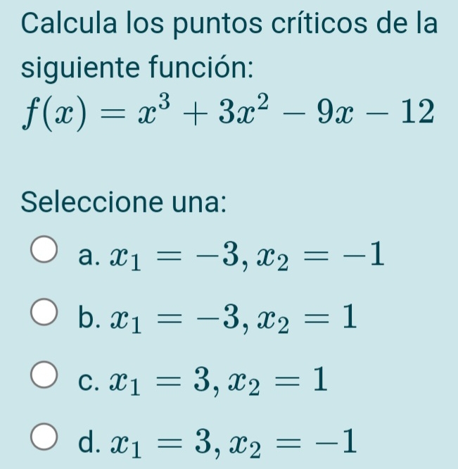 Calcula los puntos críticos de la
siguiente función:
f(x)=x^3+3x^2-9x-12
Seleccione una:
a. x_1=-3, x_2=-1
b. x_1=-3, x_2=1
C. x_1=3, x_2=1
d. x_1=3, x_2=-1