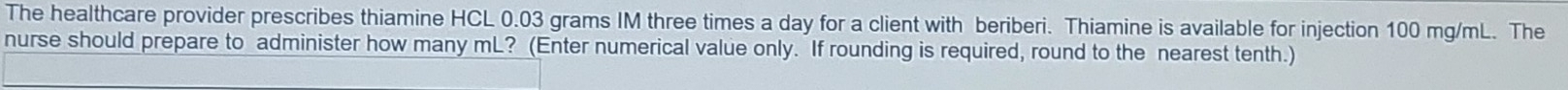 The healthcare provider prescribes thiamine HCL 0.03 grams IM three times a day for a client with beriberi. Thiamine is available for injection 100 mg/mL. The 
nurse should prepare to administer how many mL? (Enter numerical value only. If rounding is required, round to the nearest tenth.)