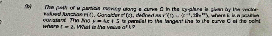 The path of a particle moving along a curve C in the xy -plane is given by the vector- 
valued function r(t). Consider r'(t) , defined as r'(t)=(t^(-1),21ke^(kt)) , where k is a positive 
constant. The line y=4x+5 is parallel to the tangent line to the curve C at the point 
where t=2. What is the value of k?