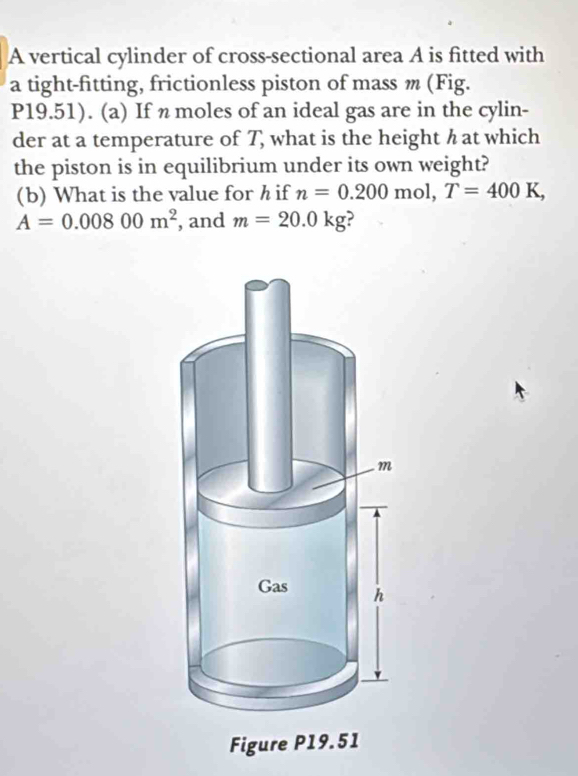 A vertical cylinder of cross-sectional area A is fitted with 
a tight-fitting, frictionless piston of mass m (Fig. 
P19.51). (a) If n moles of an ideal gas are in the cylin- 
der at a temperature of T, what is the height h at which 
the piston is in equilibrium under its own weight? 
(b) What is the value for h if n=0.200 mol, T=400K,
A=0.00800m^2 , and m=20.0kg ?