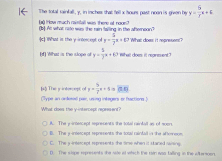 The total rainfall, y, in inches that fell x hours past noon is given by y= 5/7 x+6
(a) How much rainfall was there at noon?
(b) At what rate was the rain falling in the afternoon?
(c) What is the y-intercept of y= 5/7 x+6 ? What does it represent?
(d) What is the slope of y= 5/7 x+67 What does it represent?
(c) The y-intercept of y= 5/7 x+6 is (0,6)
(Type an ordered pair, using integers or fractions.)
What does the y-intercept represent?
A. The y-intercept represents the total rainfall as of noon.
B. The y-intercept represents the total rainfall in the afternoon.
C. The y-intercept represents the time when it started raining.
D. The slope represents the rate at which the rain was falling in the afteroon.