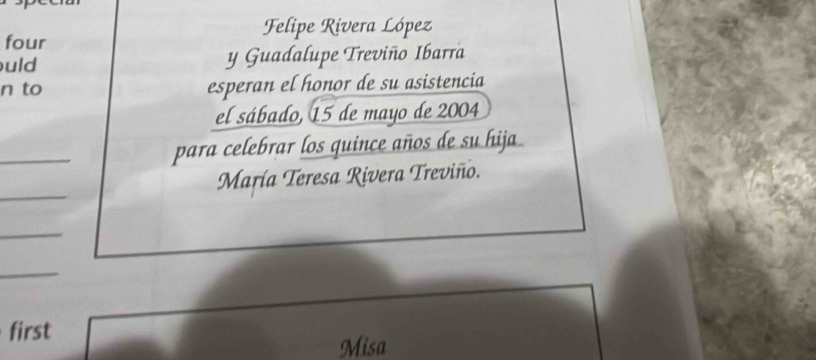 Felipe Rivera López 
four 
uld y Guadalupe Treviño Ibarra 
n to esperan el honor de su asistencia 
el sábado, 15 de mayo de 2004 
_ 
para celebrar los quince años de su hija 
María Teresa Rivera Treviño. 
first 
Misa