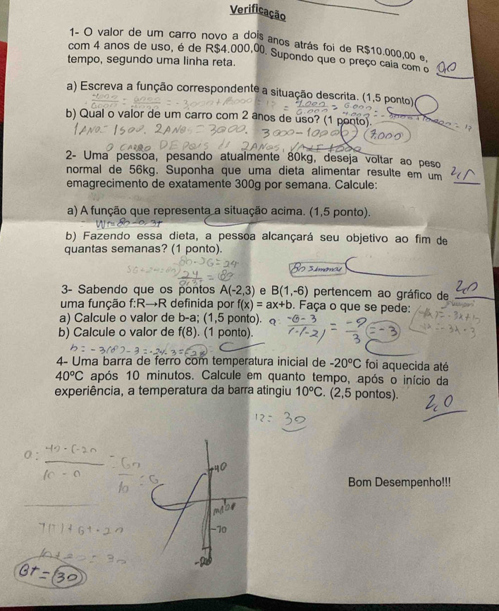 Verificação 
1- O valor de um carro novo a dois anos atrás foi de R$10.000,00 e, 
_ 
com 4 anos de uso, é de R$4.000,00. Supondo que o preço caia com o 
tempo, segundo uma linha reta. 
a) Escreva a função correspondente a situação descrita. (1,5 ponto) 
b) Qual o valor de um carro com 2 anos de uso? (1 ponto). _ _ 
2- Uma pessoa, pesando atualmente 80kg, deseja voltar ao peso 
normal de 56kg. Suponha que uma dieta alimentar resulte em um 
emagrecimento de exatamente 300g por semana. Calcule: 
_ 
a) A função que representa a situação acima. (1,5 ponto). 
b) Fazendo essa dieta, a pessoa alcançará seu objetivo ao fim de 
quantas semanas? (1 ponto). 
3- Sabendo que os pontos A(-2,3) e B(1,-6) pertencem ao gráfico de 
_ 
uma função f :R→R definida por f(x)=ax+b. Faça o que se pede: 
a) Calcule o valor de b-a; (1,5 ponto). 
b) Calcule o valor de f(8). (1 ponto). 
4- Uma barra de ferro com temperatura inicial de -20°C foi aquecida até
40°C após 10 minutos. Calcule em quanto tempo, após o início da 
experiência, a temperatura da barra atingiu 10°C (2,5 pontos). 
Bom Desempenho!!!