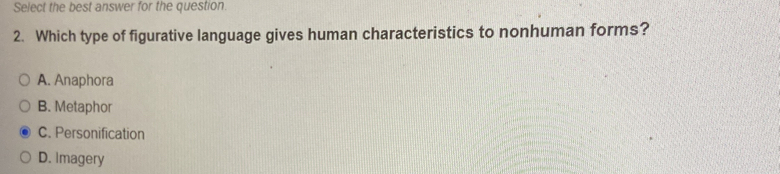 Select the best answer for the question.
2. Which type of figurative language gives human characteristics to nonhuman forms?
A. Anaphora
B. Metaphor
C. Personification
D. Imagery