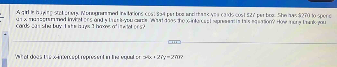 A girl is buying stationery. Monogrammed invitations cost $54 per box and thank-you cards cost $27 per box. She has $270 to spend 
on x monogrammed invitations and y thank-you cards. What does the x-intercept represent in this equation? How many thank-you 
cards can she buy if she buys 3 boxes of invitations? 
What does the x-intercept represent in the equation 54x+27y=270 ?