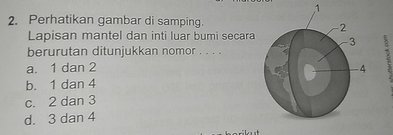 1
2. Perhatikan gambar di samping.
Lapisan mantel dan inti luar bumi secara
berurutan ditunjukkan nomor . . . .
a. 1 dan 2
b. 1 dan 4
c. 2 dan 3
d. 3 dan 4