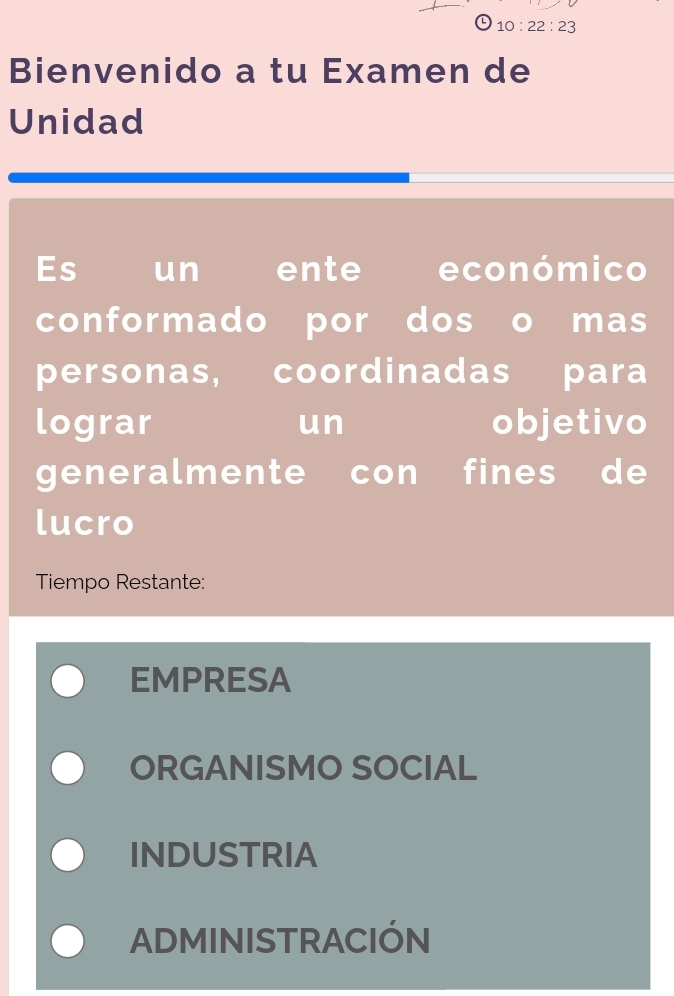 10:22:23 
Bienvenido a tu Examen de
Unidad
Es un ente económico
conformado por dos o mas
personas, coordinadas para
lograr un objetivo
generalmente con fines de
lucro
Tiempo Restante:
EMPRESA
ORGANISMO SOCIAL
INDUSTRIA
ADMINISTRACIÓN