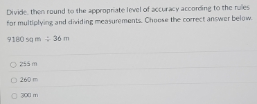 Divide, then round to the appropriate level of accuracy according to the rules
for multiplying and dividing measurements. Choose the correct answer below.
9180sqm/ 36m
255 m
260 m
300 m