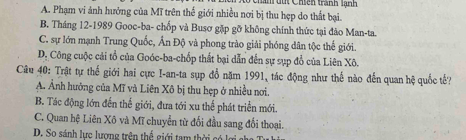 nan dút Chiến tranh lạnh
A. Phạm vi ảnh hưởng của Mĩ trên thế giới nhiều nơi bị thu hẹp do thất bại.
B. Tháng 12 -1989 Gooc-ba- chốp và Busơ gặp gỡ không chính thức tại đảo Man-ta.
C. sự lớn mạnh Trung Quốc, Ấn Độ và phong trào giải phóng dân tộc thế giới.
D: Công cuộc cải tổ của Goóc-ba-chốp thất bại dẫn đến sự sụp đổ của Liên Xô.
Câu 40: Trật tự thế giới hai cực I-an-ta sụp đổ năm 1991, tác động như thế nào đến quan hệ quốc tế?
Á Ảnh hưởng của Mĩ và Liên Xô bị thu hẹp ở nhiều nơi.
B. Tác động lớn đến thế giới, đưa tới xu thế phát triển mới.
C. Quan hệ Liên Xô và Mĩ chuyển từ đối đầu sang đối thoại.
D. So sánh lực lương trên thế giới tam thời có