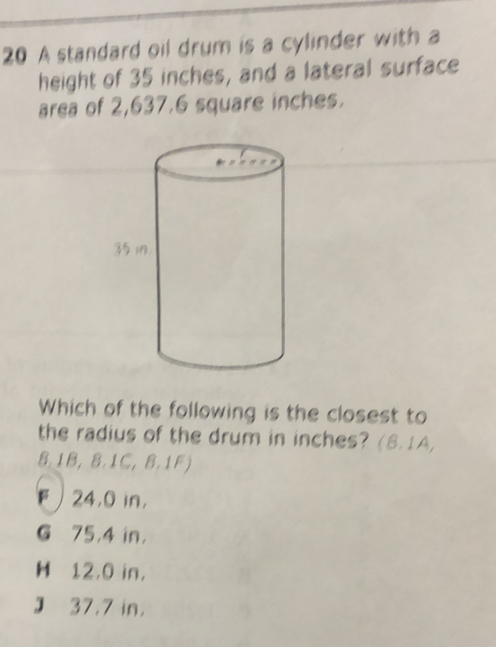 A standard oil drum is a cylinder with a
height of 35 inches, and a lateral surface
area of 2,637.6 square inches.
Which of the following is the closest to
the radius of the drum in inches? (8.1A,
8.1B, 8.1C, 8.1F)
F 24,0 in,
G 75,4 in ，
H 12,0 in ，
J 37.7 in,