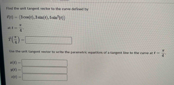 Find the unit tangent vector to the curve defined by
vector r(t)=langle 3cos (t),3sin (t),5sin^2(t)rangle
at t= π /4 .
vector T( π /4 )=□
Use the unit tangent vector to write the parametric equations of a tangent line to the curve at t= π /4 .
x(t)=| □
y(t)= □
z(t)=□