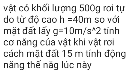 vật có khối lượng 500g rơi tự 
do từ độ cao h=40m so với 
mặt đất lấy g=10m/s^(wedge)2 tính 
cơ năng của vật khi vật rơi 
cách mặt đất 15 m tính động 
năng thế năg lúc này