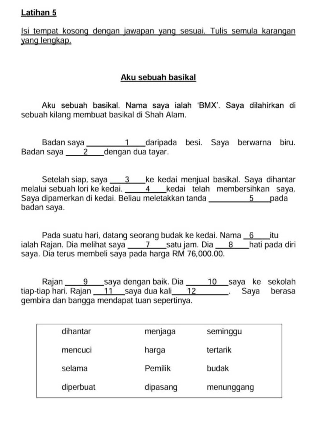 Latihan 5 
Isi tempat kosong dengan jawapan yang sesuai. Tulis semula karangan 
yang lengkap. 
Aku sebuah basikal 
Aku sebuah basikal. Nama saya ialah ‘BMX’. Saya dilahirkan di 
sebuah kilang membuat basikal di Shah Alam. 
Badan saya __1___daripada besi. Saya berwarna biru. 
Badan saya ____2____dengan dua tayar. 
Setelah siap, saya _3____ke kedai menjual basikal. Saya dihantar 
melalui sebuah lori ke kedai. ___4___kedai telah membersihkan saya. 
Saya dipamerkan di kedai. Beliau meletakkan tanda ___5____pada 
badan saya. 
Pada suatu hari, datang seorang budak ke kedai. Nama _6____itu 
ialah Rajan. Dia melihat saya _____7____satu jam. Dia _8_hati pada diri 
saya. Dia terus membeli saya pada harga RM 76,000.00. 
Rajan ___9____saya dengan baik. Dia _____10__saya ke sekolah 
tiap-tiap hari. Rajan 11 saya dua kali_ 12. Saya berasa 
gembira dan bangga mendapat tuan sepertinya.