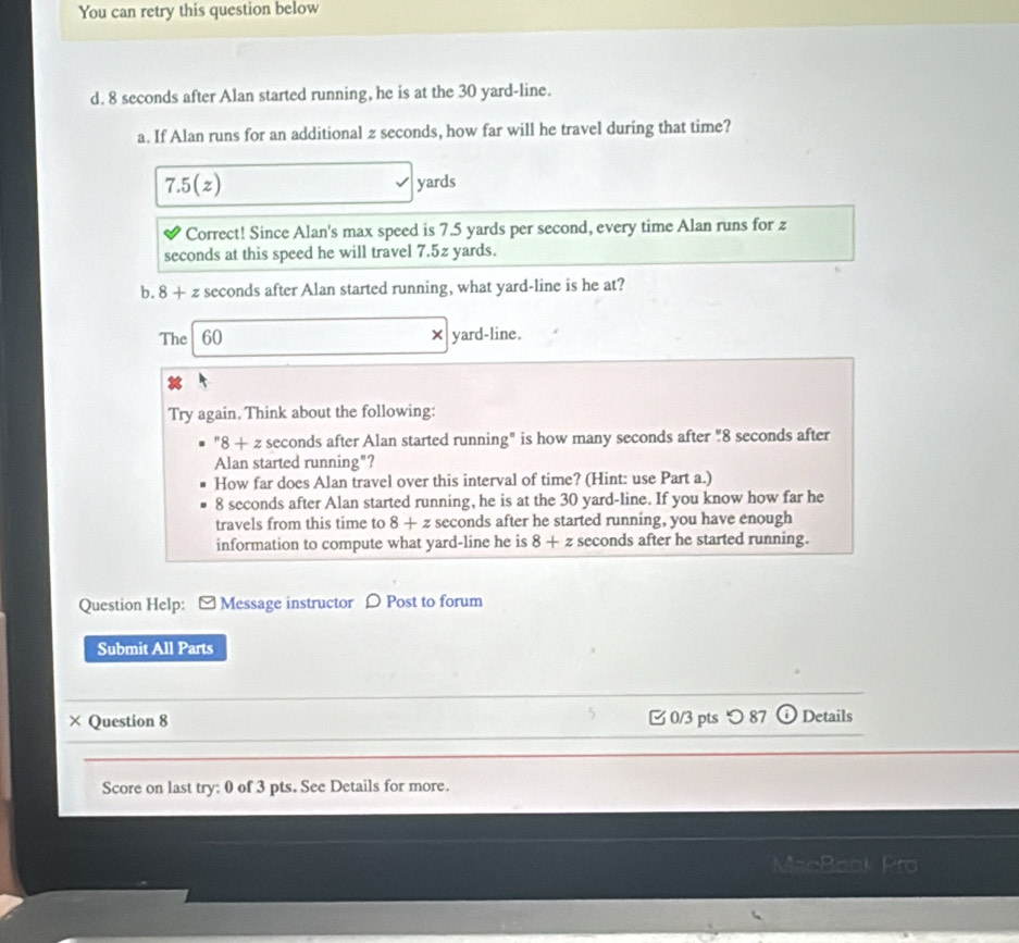 You can retry this question below 
d. 8 seconds after Alan started running, he is at the 30 yard -line. 
a. If Alan runs for an additional z seconds, how far will he travel during that time?
7.5(z) yards
Correct! Since Alan's max speed is 7.5 yards per second, every time Alan runs for z
seconds at this speed he will travel 7.5z yards. 
b. 8+ 2 seconds after Alan started running, what yard-line is he at? 
The 60 * Va rd-line. 
Try again. Think about the following:
''8+zsec 0 nds after Alan started running" is how many seconds after "8 seconds after 
Alan started running"? 
How far does Alan travel over this interval of time? (Hint: use Part a.)
8 seconds after Alan started running, he is at the 30 yard -line. If you know how far he 
travels from this time to 8+z seconds after he started running, you have enough 
information to compute what yard-line he is 8+z seconds after he started running. 
Question Help: - Message instructor ρ Post to forum 
Submit All Parts 
× Question 8 0/3 pts つ 87 (i Details 
Score on last try: 0 of 3 pts. See Details for more.