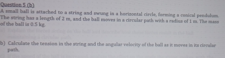 A small ball is attached to a string and swung in a horizontal circle, forming a conical pendulum. 
The string has a length of 2 m, and the ball moves in a circular path with a radius of 1 m. The mass 
of the ball is 0.5 kg. 
b) Calculate the tension in the string and the angular velocity of the ball as it moves in its circular 
path.