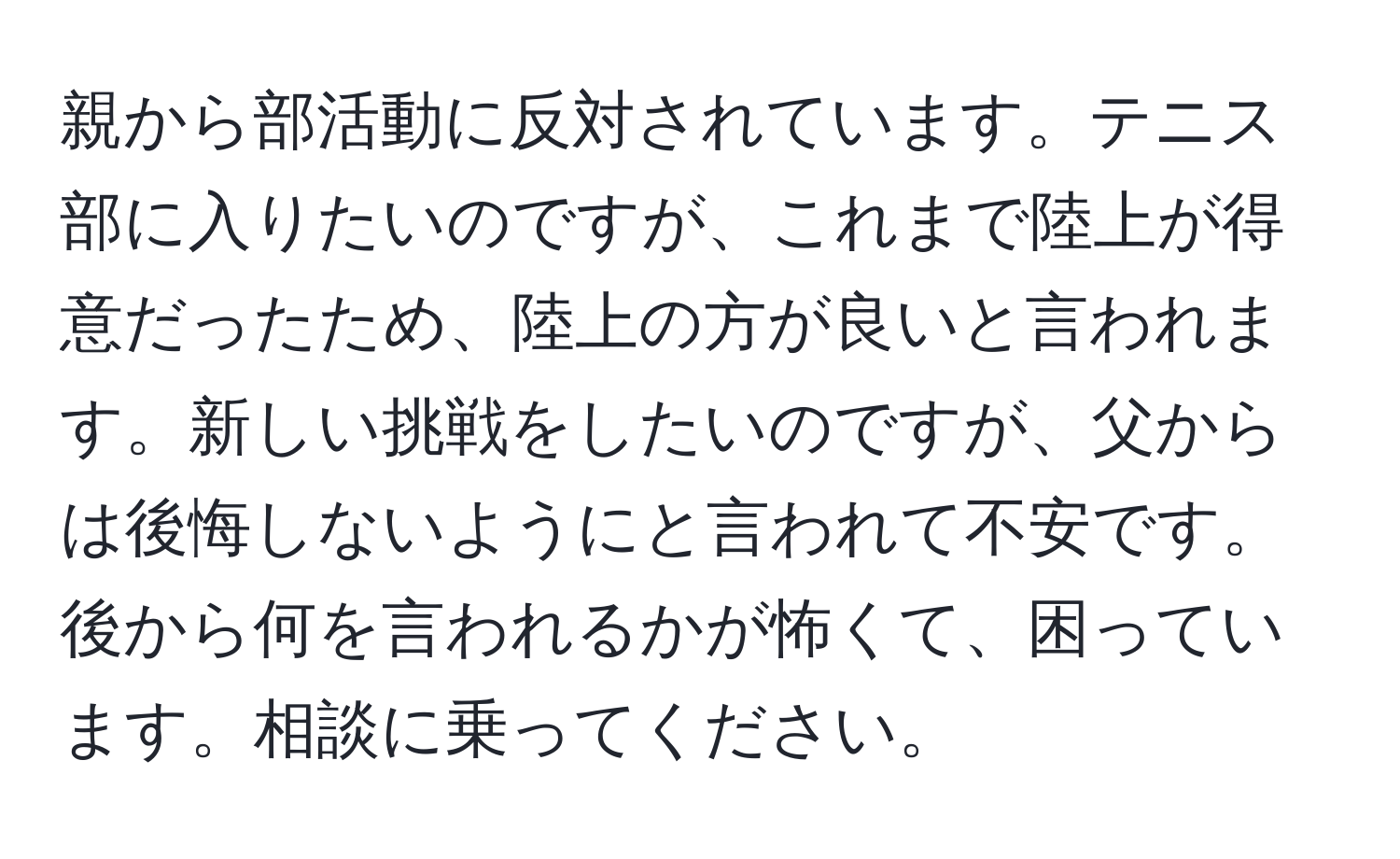 親から部活動に反対されています。テニス部に入りたいのですが、これまで陸上が得意だったため、陸上の方が良いと言われます。新しい挑戦をしたいのですが、父からは後悔しないようにと言われて不安です。後から何を言われるかが怖くて、困っています。相談に乗ってください。