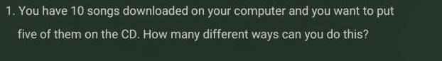 You have 10 songs downloaded on your computer and you want to put 
five of them on the CD. How many different ways can you do this?