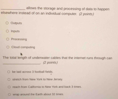 allows the storage and processing of data to happen
elsewhere instead of on an individual computer. (2 points)
Outputs
Inputs
Processing
Cloud computing
The total length of underwater cables that the internet runs through can
_ (2 points)
be laid across 3 football fields.
stretch from New York to New Jersey.
reach from California to New York and back 3 times
wrap around the Earth about 32 times.