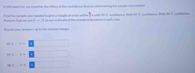 In this exercise, we examine the effect of the confidence level on determining the sample size needed. 
Find the sample size needed to give a margin of error within ±4 with 99 % confidence. With 95 % confidence. With 90 % confidence. 
Assume that we use overline sigma =35 as our estimate of the standard deviation in each case. 
Round your answers up to the nearest integer
99% :n=□
95% :n=□
90% :n=□