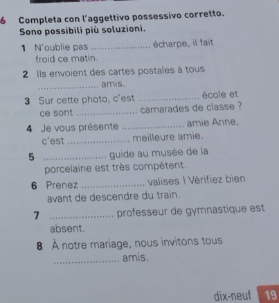 Completa con l’aggettivo possessivo corretto. 
Sono possibili più soluzioni. 
1 N'oublie pas _écharpe, il fait 
froid ce matin. 
2 Ils envoient des cartes postales à tous 
_amis. 
3 Sur cette photo, c'est _école et 
ce sont_ camarades de classe ? 
4 Je vous présente _amie Anne, 
c'est_ meilleure amie. 
_5 
guide au musée de la 
porcelaine est très compétent. 
6 Prenez _valises ! Vérifiez bien 
avant de descendre du train. 
7 _professeur de gymnastique est 
absent. 
8 À notre mariage, nous invitons tous 
_amis. 
dix-neuf 19