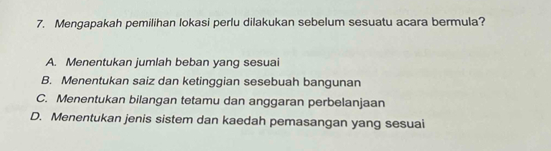 Mengapakah pemilihan lokasi perlu dilakukan sebelum sesuatu acara bermula?
A. Menentukan jumlah beban yang sesuai
B. Menentukan saiz dan ketinggian sesebuah bangunan
C. Menentukan bilangan tetamu dan anggaran perbelanjaan
D. Menentukan jenis sistem dan kaedah pemasangan yang sesuai