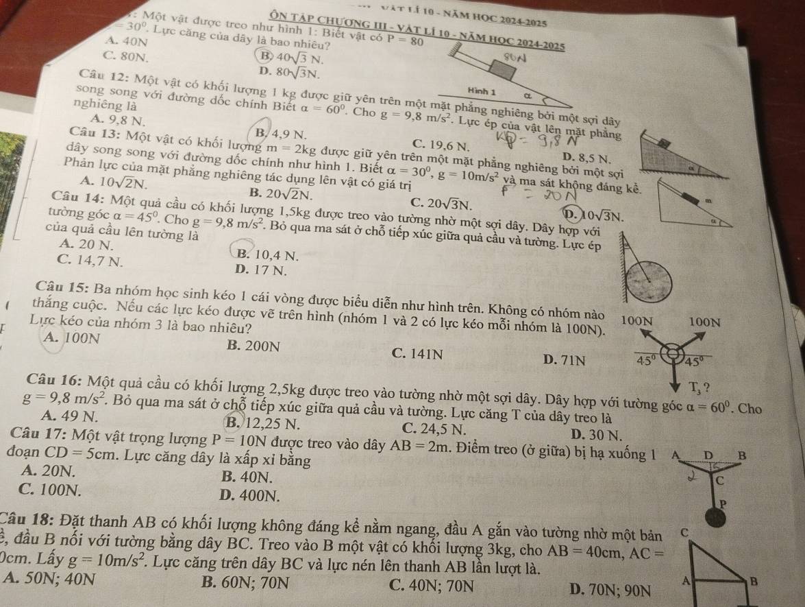 Vật LÍ 10 - Năm HọC 2024-2025
7: Một vật được treo như hình 1: Biết vật có
ÔN TậP CHƯƠNG III - VÁT LÍ 10 - NăM HỌC 2024-2025
=30° Lực căng của dây là bao nhiêu? P=80
A. 40N
C. 80N. B. 40sqrt(3)N. 86N
D. 80sqrt(3)N. Hình 1
a
Câu 12: Một vật có khối lượng 1 kg được giữ yên trên một mặt phẳng nghiêng bởi một sợi dây
song song với đường dốc chính Biết alpha =60°
nghiêng là . Cho g=9,8m/s^2. Lực ép của vật lên mặt phẳng
A. 9,8 N. B. 4,9 N. C. 19,6 N.
Câu 13: Một vật có khối lượng m=2kg; được giữ yên trên một mặt phẳng nghiêng bởi một sợi
D. 8,5 N.
dây song song với đường dốc chính như hình 1. Biết alpha =30^0,g=10m/s^2 và ma sát khộng đáng kể.
Phản lực của mặt phẳng nghiêng tác dụng lên vật có giá trị
A. 10sqrt(2)N.
B. 20sqrt(2)N. C. 20sqrt(3)N.
m
Câu 14: cả cầu có khối lượng 1,5kg được treo vào tường nhờ một sợi dây. Dây hợp với
D. 0sqrt(3)N.
tường góc alpha =45°. Cho g=9,8m/s^2. Bỏ qua ma sát ở chỗ tiếp xúc giữa quả cầu và tường. Lực ép
của quả cầu lên tường là
A. 20 N. B. 10,4 N.
C. 14,7 N. D. 17 N.
Câu 15: Ba nhóm học sinh kéo 1 cái vòng được biểu diễn như hình trên. Không có nhóm nào 100N
thắng cuộc. Nếu các lực kéo được vẽ trên hình (nhóm 1 và 2 có lực kéo mỗi nhóm là 100N). 100N
Lực kéo của nhóm 3 là bao nhiêu?
A. 100N B. 200N C. 141N D. 71N 45° 45°
T_3 ?
Câu 16: Một quả cầu có khối lượng 2,5kg được treo vào tường nhờ một sợi dây. Dây hợp với tường góc alpha =60°
g=9,8m/s^2 F. Bỏ qua ma sát ở chỗ tiếp xúc giữa quả cầu và tường. Lực căng T của dây treo là . Cho
A. 49 N. B. 12,25 N. C. 24,5 N. D. 30 N.
* Câu 17: Một vật trọng lượng P=10N được treo vào dây AB=2m. Điểm treo (ở giữa) bị hạ xuống 1 A D B
đoạn CD=5cm 1. Lực căng dây là xấp xỉ bằng 2 c
A. 20N. B. 40N.
C. 100N. D. 400N.
P
Cầu 18: Đặt thanh AB có khối lượng không đáng kể nằm ngang, đầu A gắn vào tường nhờ một bản 
ề, đầu B nối với tường bằng dây BC. Treo vào B một vật có khối lượng 3kg, cho AB=40cm,AC=
0cm. Lấy g=10m/s^2 *. Lực căng trên dây BC và lực nén lên thanh AB lần lượt là.
A. 50N; 40N B. 60N; 70N C. 40N; 70N D. 70N; 90N