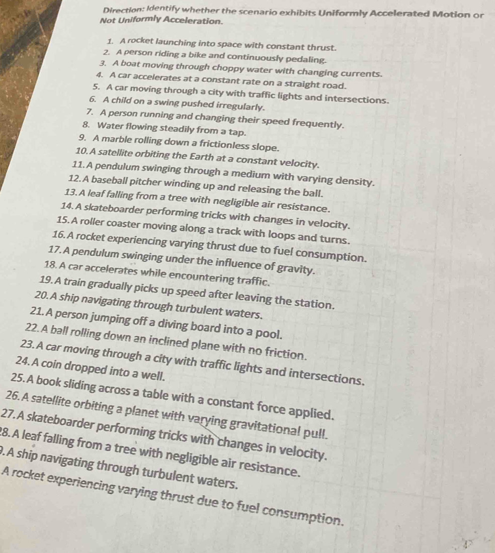 Direction: Identify whether the scenario exhibits Uniformly Accelerated Motion or 
Not Uniformly Acceleration. 
1. A rocket launching into space with constant thrust. 
2. A person riding a bike and continuously pedaling. 
3. A boat moving through choppy water with changing currents. 
4. A car accelerates at a constant rate on a straight road. 
5. A car moving through a city with traffic lights and intersections. 
6. A child on a swing pushed irregularly. 
7. A person running and changing their speed frequently. 
8. Water flowing steadily from a tap. 
9. A marble rolling down a frictionless slope. 
10. A satellite orbiting the Earth at a constant velocity. 
11.A pendulum swinging through a medium with varying density. 
12. A baseball pitcher winding up and releasing the ball. 
13. A leaf falling from a tree with negligible air resistance. 
14. A skateboarder performing tricks with changes in velocity. 
15. A roller coaster moving along a track with loops and turns. 
16. A rocket experiencing varying thrust due to fuel consumption. 
17. A pendulum swinging under the influence of gravity. 
18. A car accelerates while encountering traffic. 
19. A train gradually picks up speed after leaving the station. 
20. A ship navigating through turbulent waters. 
21. A person jumping off a diving board into a pool. 
22. A ball rolling down an inclined plane with no friction. 
23. A car moving through a city with traffic lights and intersections. 
24. A coin dropped into a well. 
25.A book sliding across a table with a constant force applied. 
26. A satellite orbiting a planet with varying gravitational pull. 
27. A skateboarder performing tricks with changes in velocity. 
8.A leaf falling from a tree with negligible air resistance. 
. A ship navigating through turbulent waters. 
A rocket experiencing varying thrust due to fuel consumption.