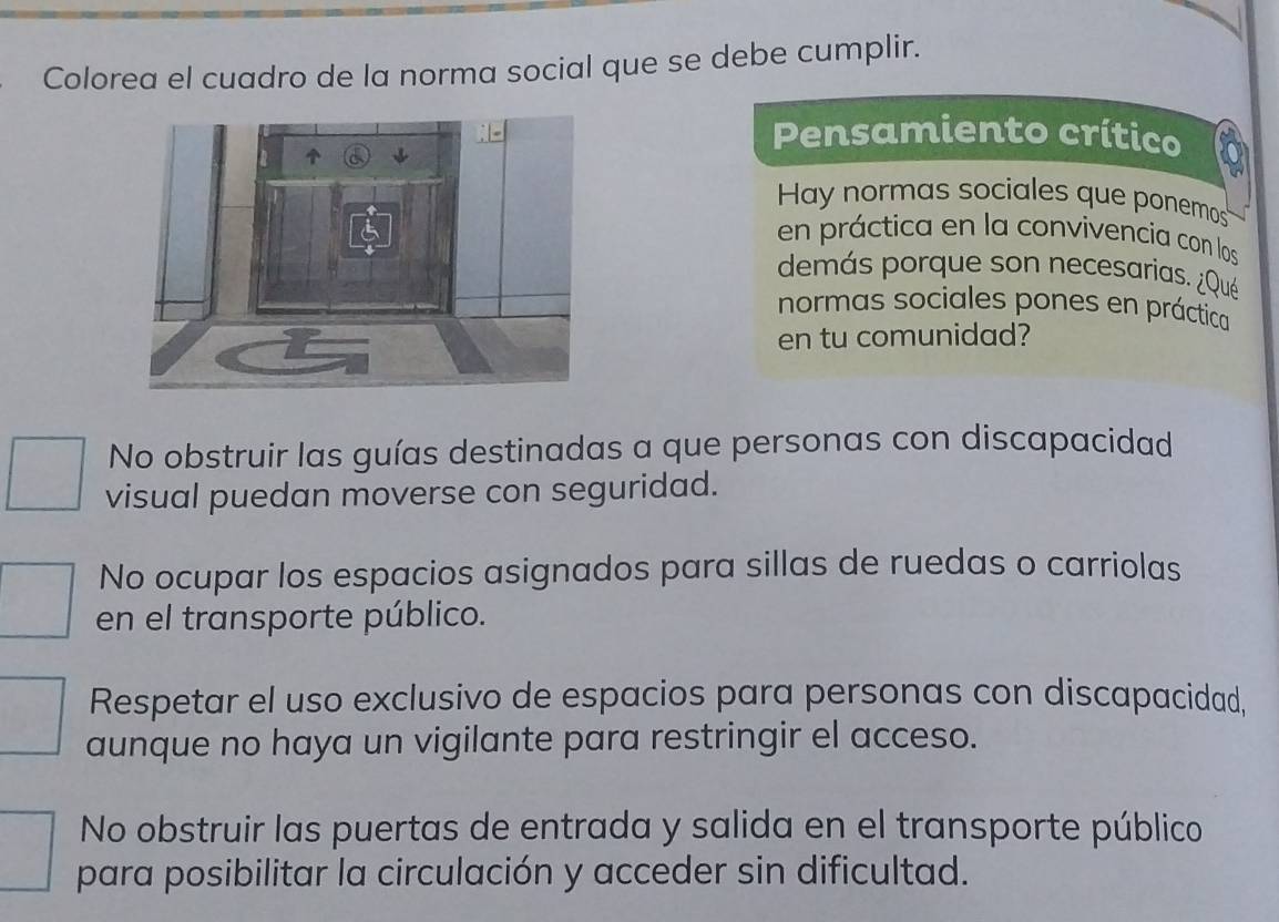 Colorea el cuadro de la norma social que se debe cumplir.
Pensamiento crítico
Hay normas sociales que ponemos
en práctica en la convivencia con los
demás porque son necesarias. ¿Qué
normas sociales pones en práctica
en tu comunidad?
No obstruir las guías destinadas a que personas con discapacidad
visual puedan moverse con seguridad.
No ocupar los espacios asignados para sillas de ruedas o carriolas
en el transporte público.
Respetar el uso exclusivo de espacios para personas con discapacidad,
aunque no haya un vigilante para restringir el acceso.
No obstruir las puertas de entrada y salida en el transporte público
para posibilitar la circulación y acceder sin dificultad.