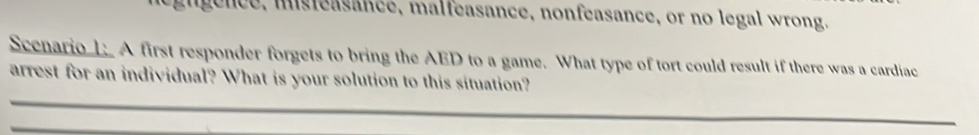 gngence, misteasance, malfeasance, nonfeasance, or no legal wrong. 
Scenario 1: A first responder forgets to bring the AED to a game. What type of tort could result if there was a cardiac 
arrest for an individual? What is your solution to this situation?