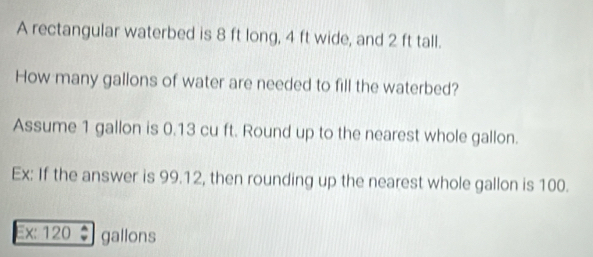 A rectangular waterbed is 8 ft long, 4 ft wide, and 2 ft tall. 
How many gallons of water are needed to fill the waterbed? 
Assume 1 gallon is 0.13 cu ft. Round up to the nearest whole gallon. 
Ex: If the answer is 99.12, then rounding up the nearest whole gallon is 100. 
Ex: 120 gallons