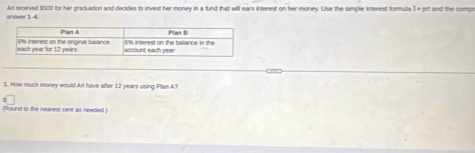 Ari received $500 for her graduation and decides to invest her money in a fund that will earn interest on her money. Use the simple interest formula I = prt and the compo 
answer 1-4. 
1. How much money would Ari have after 12 years using Plan A? 
S 
(Round to the nearest cent as needed.)