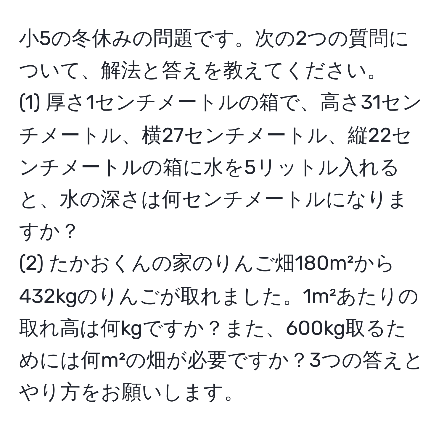 小5の冬休みの問題です。次の2つの質問について、解法と答えを教えてください。
(1) 厚さ1センチメートルの箱で、高さ31センチメートル、横27センチメートル、縦22センチメートルの箱に水を5リットル入れると、水の深さは何センチメートルになりますか？
(2) たかおくんの家のりんご畑180m²から432kgのりんごが取れました。1m²あたりの取れ高は何kgですか？また、600kg取るためには何m²の畑が必要ですか？3つの答えとやり方をお願いします。