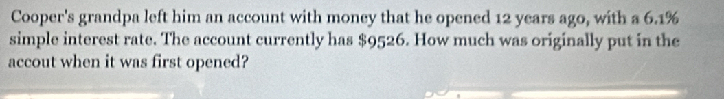 Cooper's grandpa left him an account with money that he opened 12 years ago, with a 6.1%
simple interest rate. The account currently has $9526. How much was originally put in the 
accout when it was first opened?