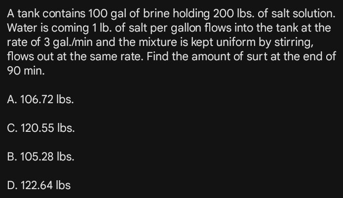 A tank contains 100 gal of brine holding 200 lbs. of salt solution.
Water is coming 1 lb. of salt per gallon flows into the tank at the
rate of 3 gal./min and the mixture is kept uniform by stirring,
flows out at the same rate. Find the amount of surt at the end of
90 min.
A. 106.72 Ibs.
C. 120.55 lbs.
B. 105.28 lbs.
D. 122.64 lbs