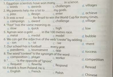 Egyptian scientists have won many _in science.
a. words b. awards c. challenges d. villages
2. My parents help me a lot to _my goals.
a. pass b. design c. enter d. achieve
3. It was a real_ for Brazil to win the World Cup for many times.
a. campaign b. award c. challenge d. village
4. "Fast" has the same meaning as_
a. slow b. quick c. high
5. Ayman won a gold _in the 100 metres race. d. low
a. metal b. medal c. model d. bubble
6. We can get the adjective of the verb “create" by adding_
a. - ion b. - ist c. - ive
7. Our school has a football _every year. d. -ment
a. pandemic b. tournament c. app
8. The word "contest" is the synonym of the word _. d. success
a. composition b. player c. worker
9, ".............." is the opposite of "ignore”. d. competition
a. Request b. Rewrite d. Reread
10. Fredrik is from Poland. He is _c. Respond
.
a. English b. French c. Polish d. Chinese