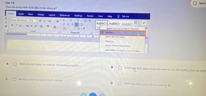 Xer
Thao tác trong hình đưới đây có tác dụng gì?
Home Insert Draw Design Layout References Mailing: Review View Het Tell me
Times New Roma" 14 A Aa AaBbC AaBbC'AaBbC( ρ
B z u X x° ' N Update Normal to Match Selection '9
Font
Paragraph Modity...
Select All: (No Data)
Rename...
Remove from Style Gallery
Add Gallery to Quick Access Toolbar
A Chính sửa định dạng cho toàn bộ chữ thường trong fife B Chịnh sửa định dạng chung cho toàn bộ văn bản thường (Normal Style
C Mở cửa số định dạng kích thước văn bán Chính sửa định dạng chữ cho toàn bộ file
D